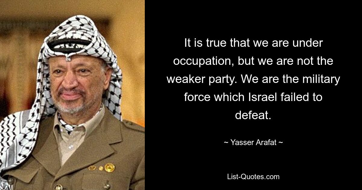 It is true that we are under occupation, but we are not the weaker party. We are the military force which Israel failed to defeat. — © Yasser Arafat