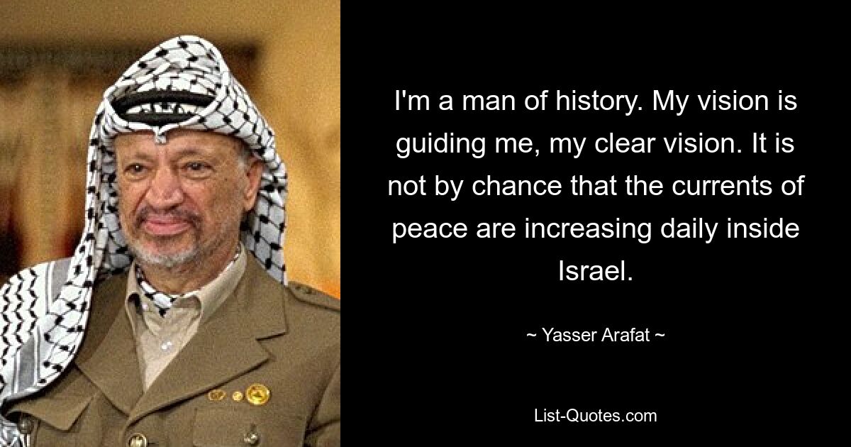 I'm a man of history. My vision is guiding me, my clear vision. It is not by chance that the currents of peace are increasing daily inside Israel. — © Yasser Arafat