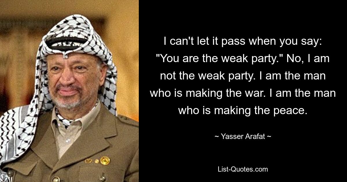 I can't let it pass when you say: "You are the weak party." No, I am not the weak party. I am the man who is making the war. I am the man who is making the peace. — © Yasser Arafat