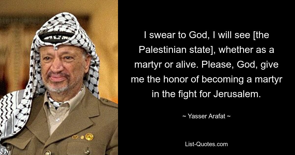 I swear to God, I will see [the Palestinian state], whether as a martyr or alive. Please, God, give me the honor of becoming a martyr in the fight for Jerusalem. — © Yasser Arafat