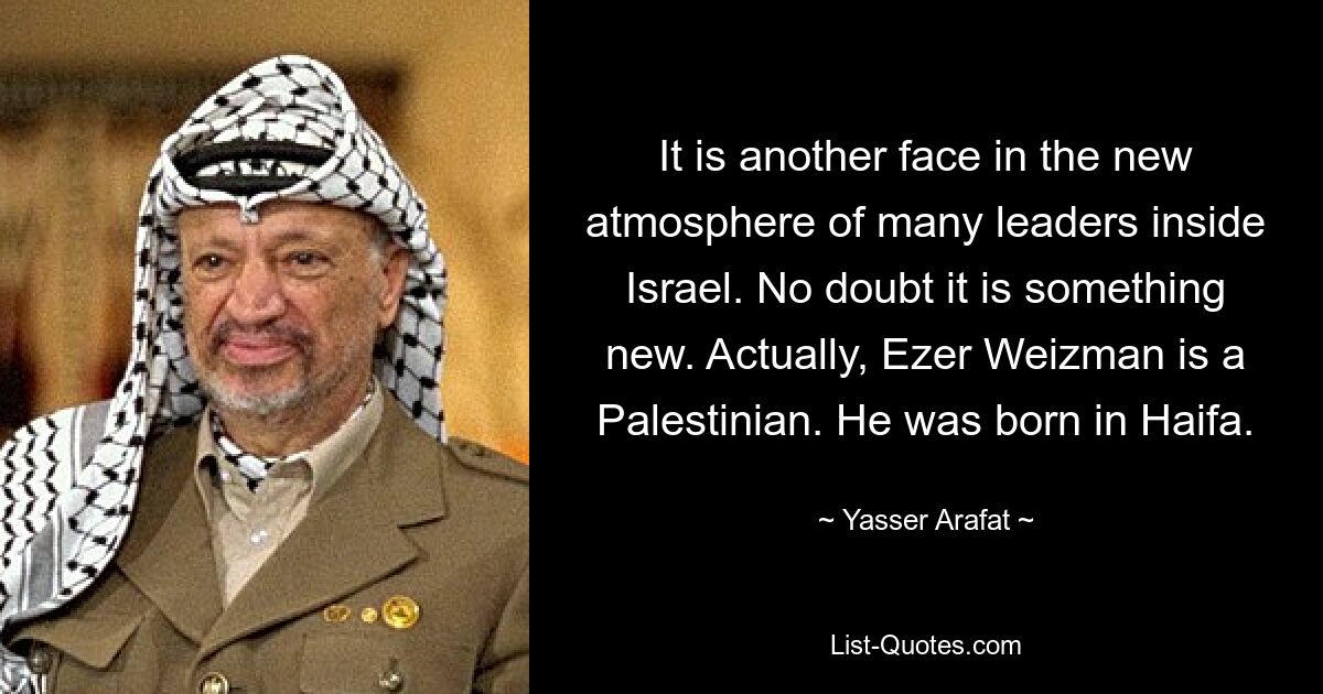 It is another face in the new atmosphere of many leaders inside Israel. No doubt it is something new. Actually, Ezer Weizman is a Palestinian. He was born in Haifa. — © Yasser Arafat