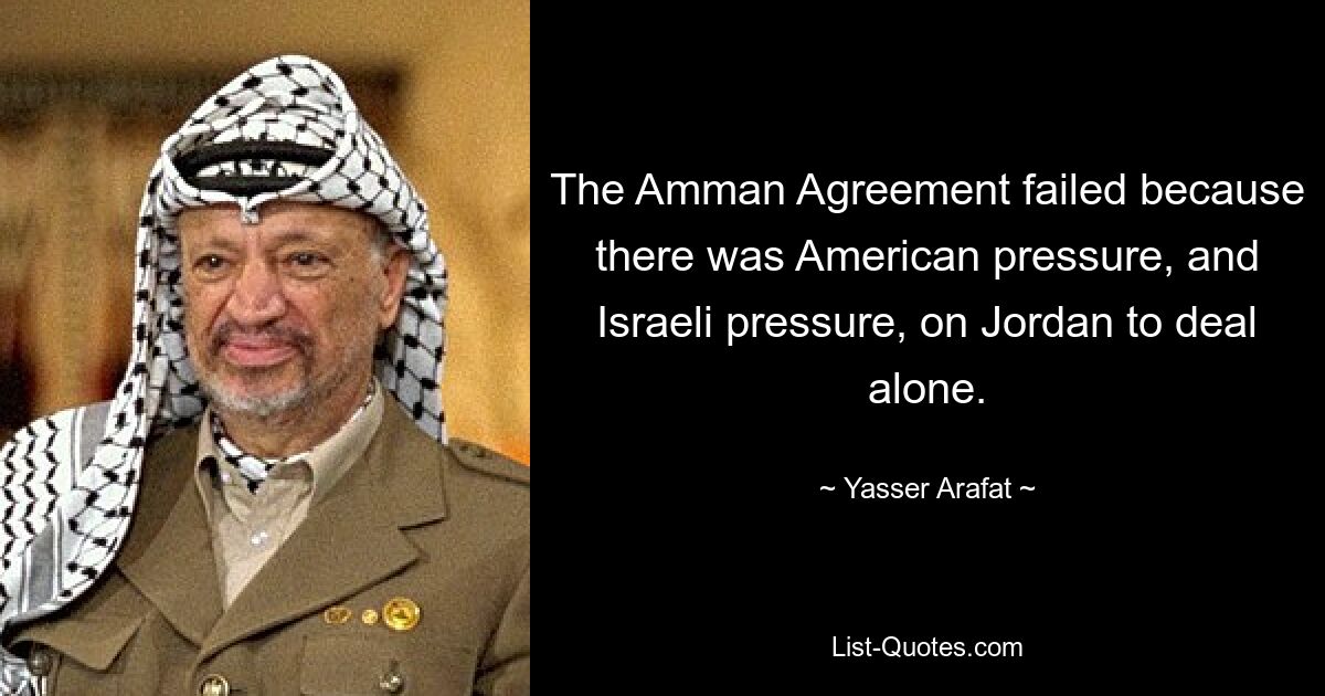 The Amman Agreement failed because there was American pressure, and Israeli pressure, on Jordan to deal alone. — © Yasser Arafat