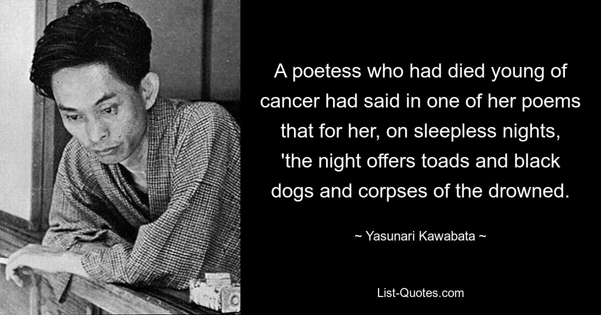 A poetess who had died young of cancer had said in one of her poems that for her, on sleepless nights, 'the night offers toads and black dogs and corpses of the drowned. — © Yasunari Kawabata