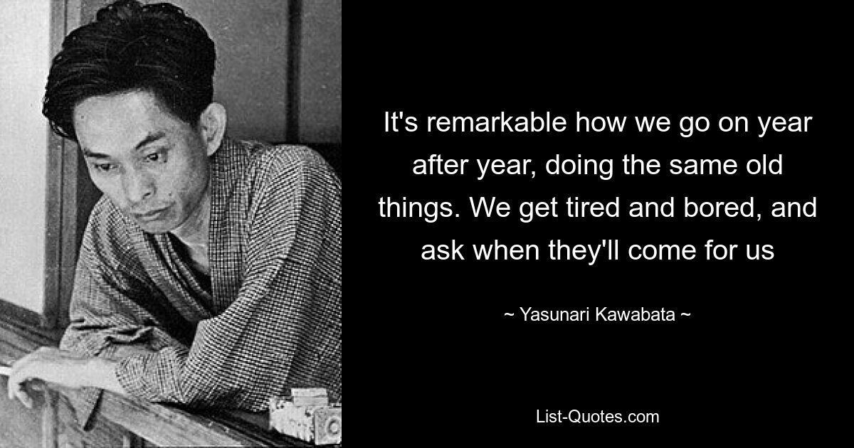 It's remarkable how we go on year after year, doing the same old things. We get tired and bored, and ask when they'll come for us — © Yasunari Kawabata