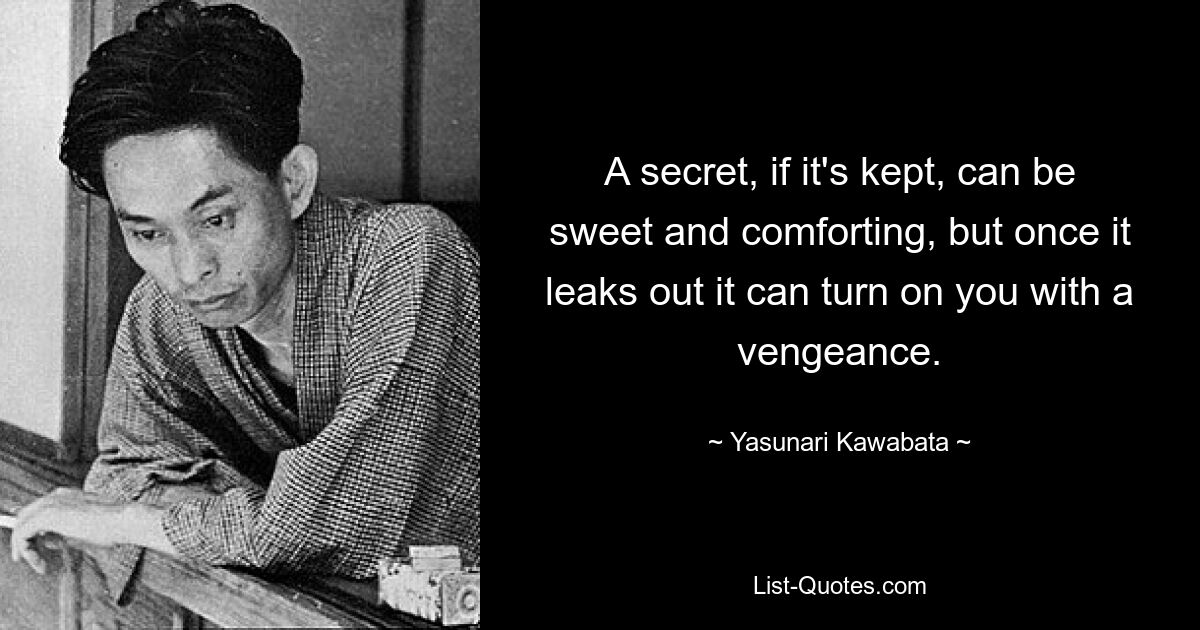 A secret, if it's kept, can be sweet and comforting, but once it leaks out it can turn on you with a vengeance. — © Yasunari Kawabata