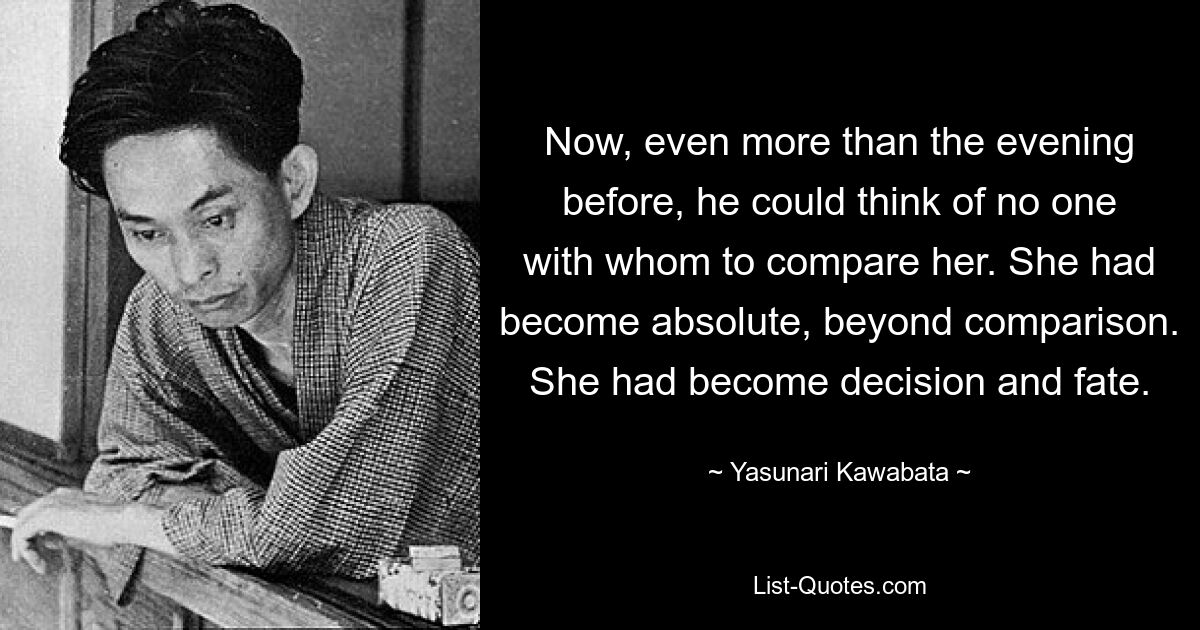 Now, even more than the evening before, he could think of no one with whom to compare her. She had become absolute, beyond comparison. She had become decision and fate. — © Yasunari Kawabata