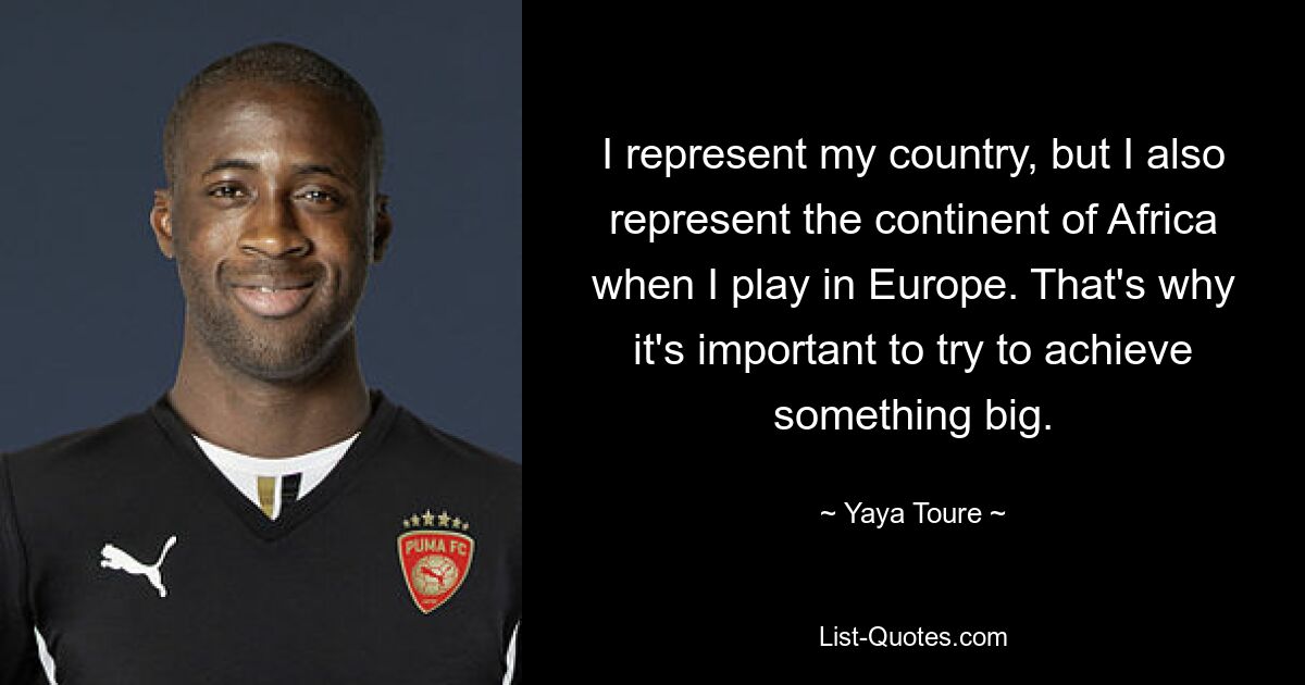 I represent my country, but I also represent the continent of Africa when I play in Europe. That's why it's important to try to achieve something big. — © Yaya Toure