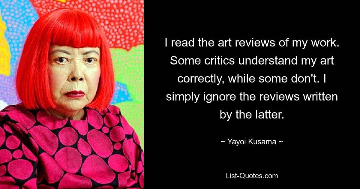 I read the art reviews of my work. Some critics understand my art correctly, while some don't. I simply ignore the reviews written by the latter. — © Yayoi Kusama