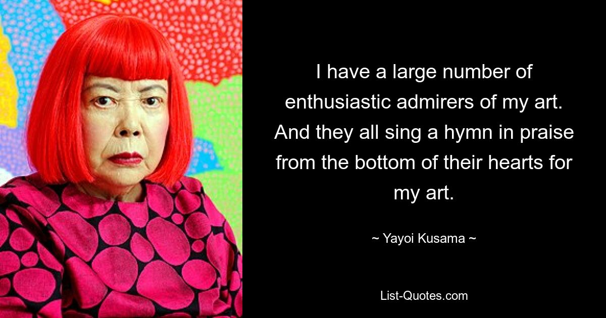 I have a large number of enthusiastic admirers of my art. And they all sing a hymn in praise from the bottom of their hearts for my art. — © Yayoi Kusama