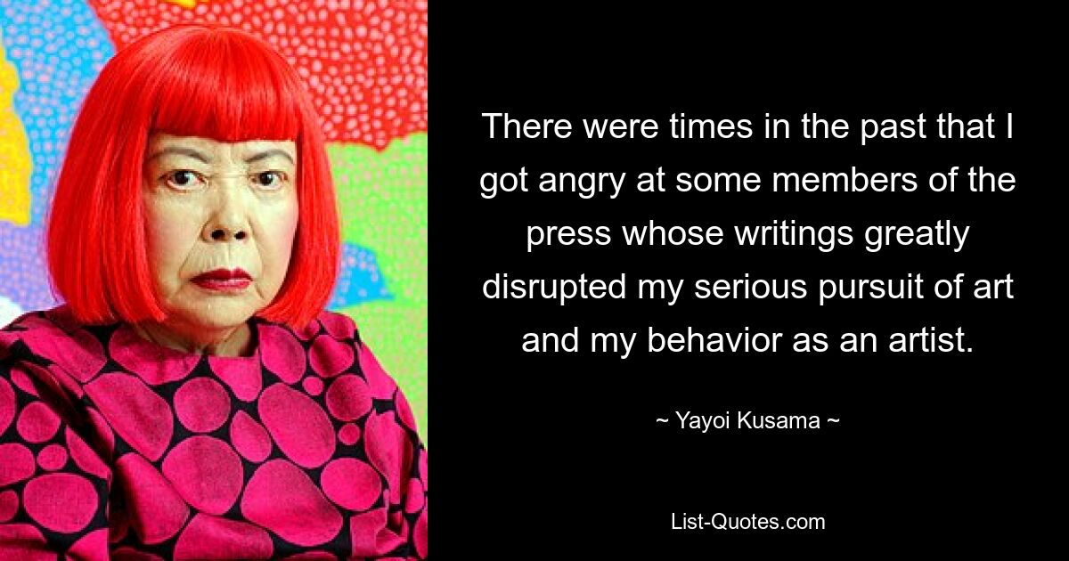 There were times in the past that I got angry at some members of the press whose writings greatly disrupted my serious pursuit of art and my behavior as an artist. — © Yayoi Kusama