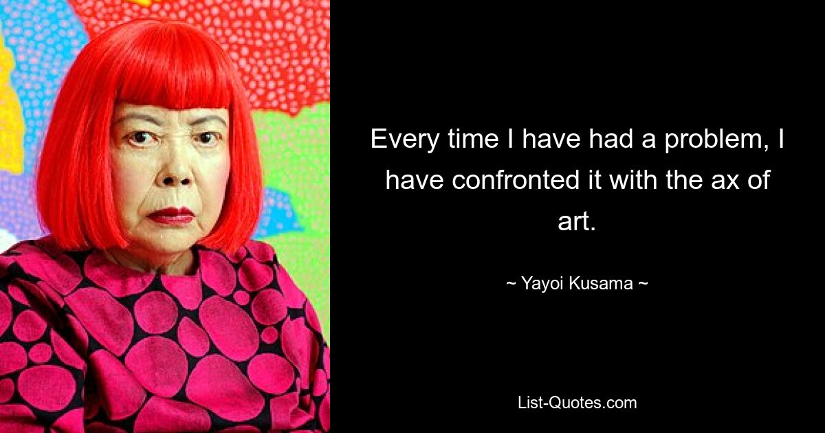 Every time I have had a problem, I have confronted it with the ax of art. — © Yayoi Kusama