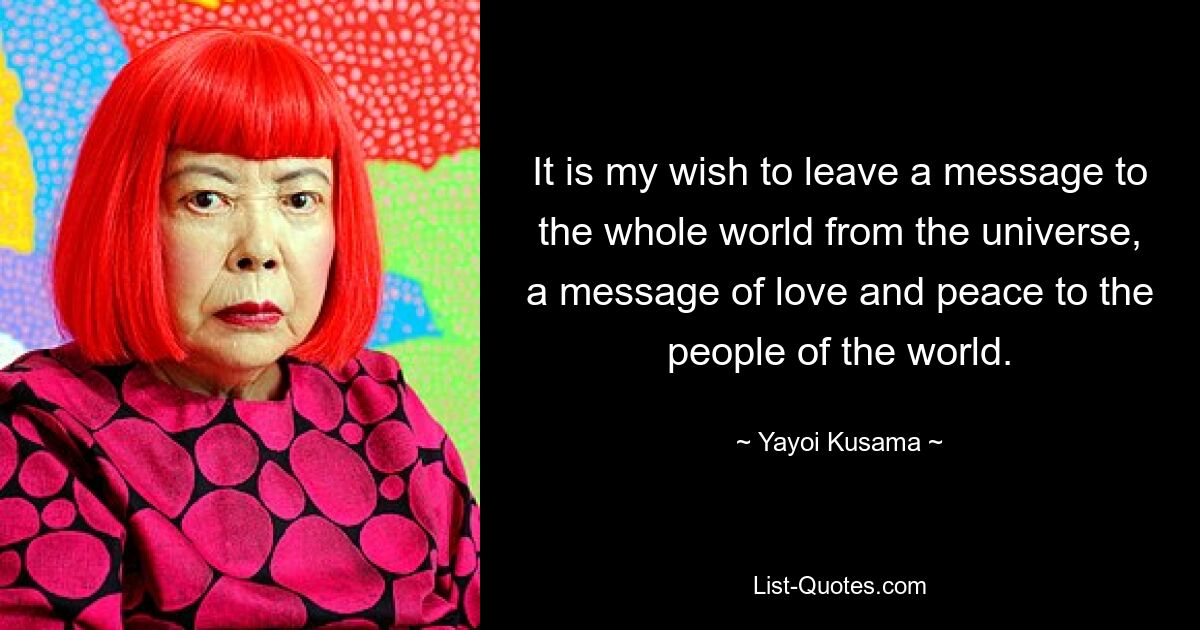 It is my wish to leave a message to the whole world from the universe, a message of love and peace to the people of the world. — © Yayoi Kusama