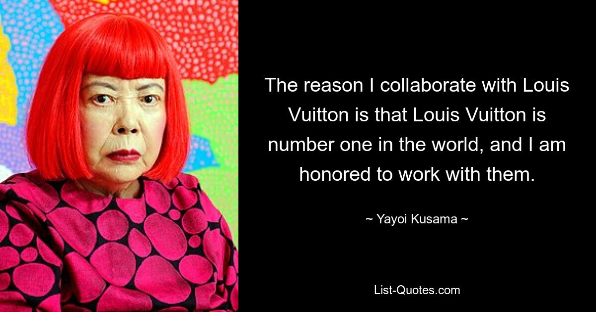 The reason I collaborate with Louis Vuitton is that Louis Vuitton is number one in the world, and I am honored to work with them. — © Yayoi Kusama