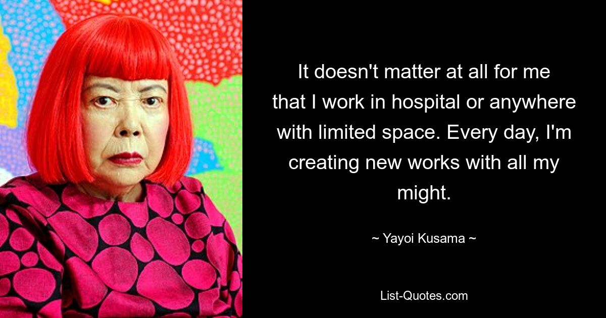 It doesn't matter at all for me that I work in hospital or anywhere with limited space. Every day, I'm creating new works with all my might. — © Yayoi Kusama