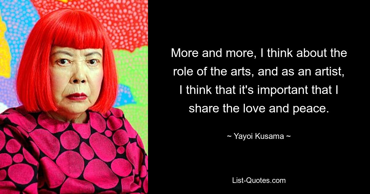 More and more, I think about the role of the arts, and as an artist, I think that it's important that I share the love and peace. — © Yayoi Kusama