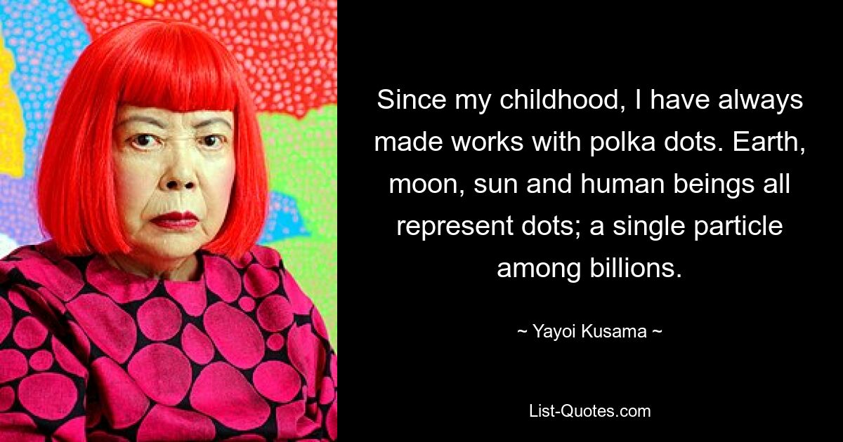 Since my childhood, I have always made works with polka dots. Earth, moon, sun and human beings all represent dots; a single particle among billions. — © Yayoi Kusama