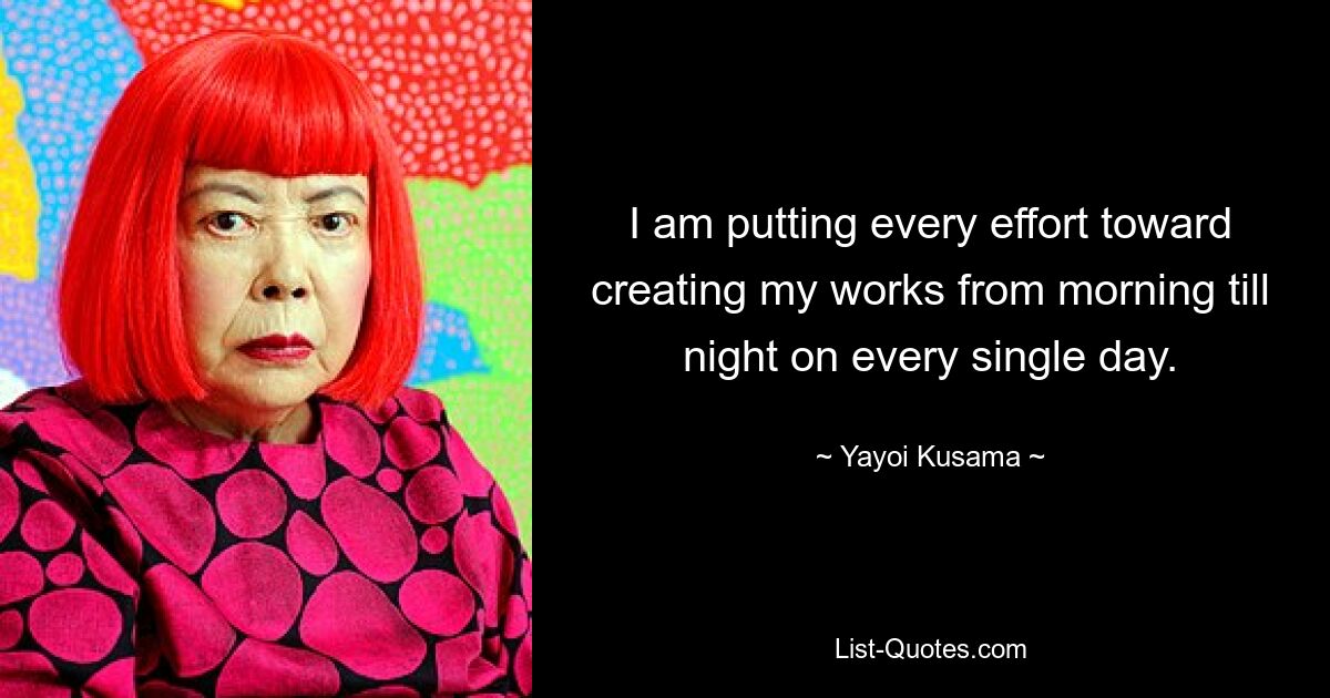 I am putting every effort toward creating my works from morning till night on every single day. — © Yayoi Kusama