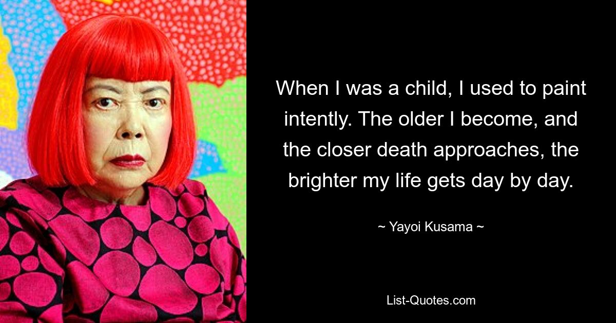 When I was a child, I used to paint intently. The older I become, and the closer death approaches, the brighter my life gets day by day. — © Yayoi Kusama