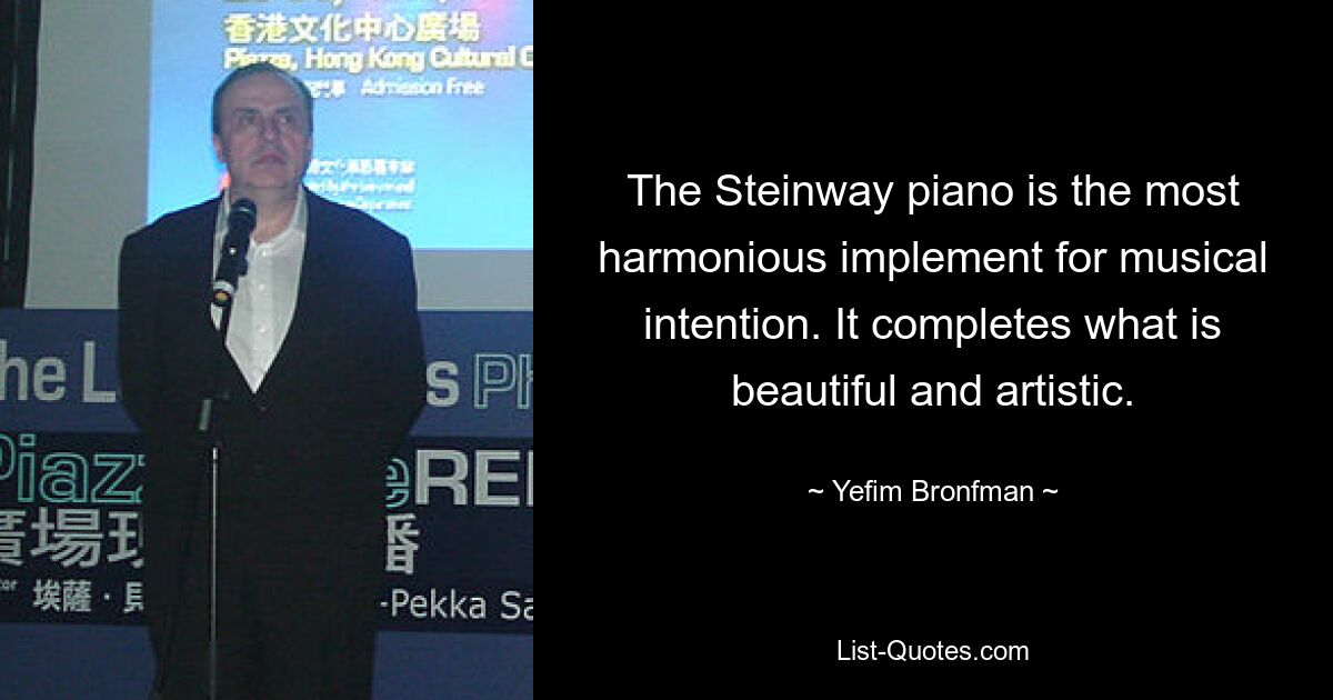 The Steinway piano is the most harmonious implement for musical intention. It completes what is beautiful and artistic. — © Yefim Bronfman