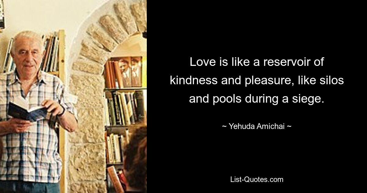 Love is like a reservoir of kindness and pleasure, like silos and pools during a siege. — © Yehuda Amichai