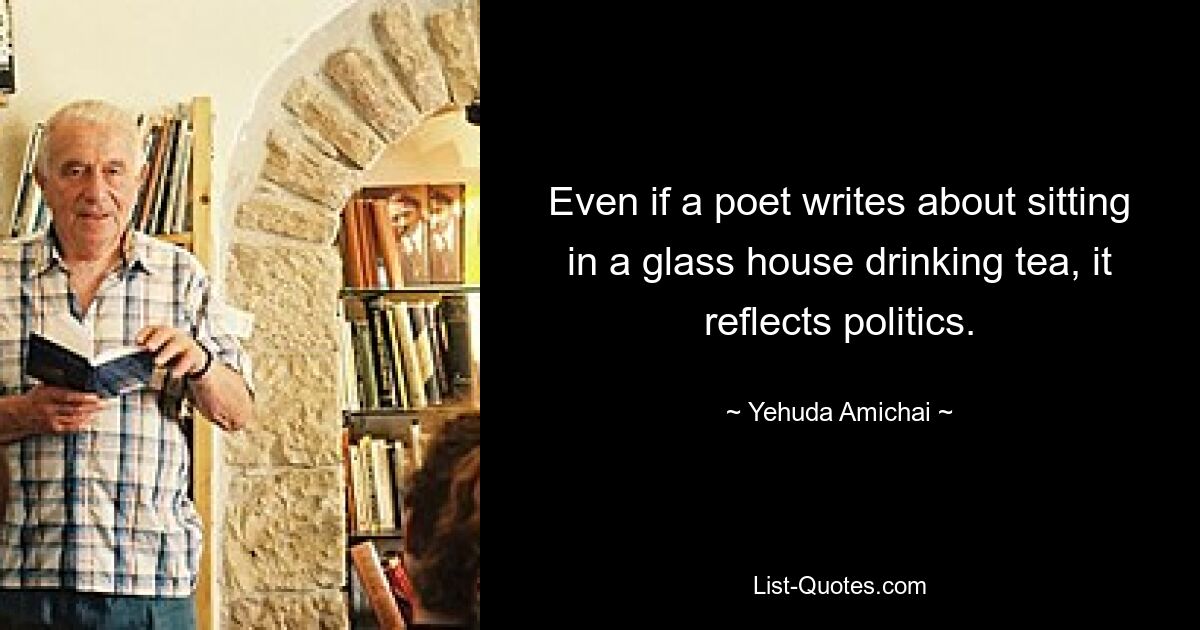 Even if a poet writes about sitting in a glass house drinking tea, it reflects politics. — © Yehuda Amichai