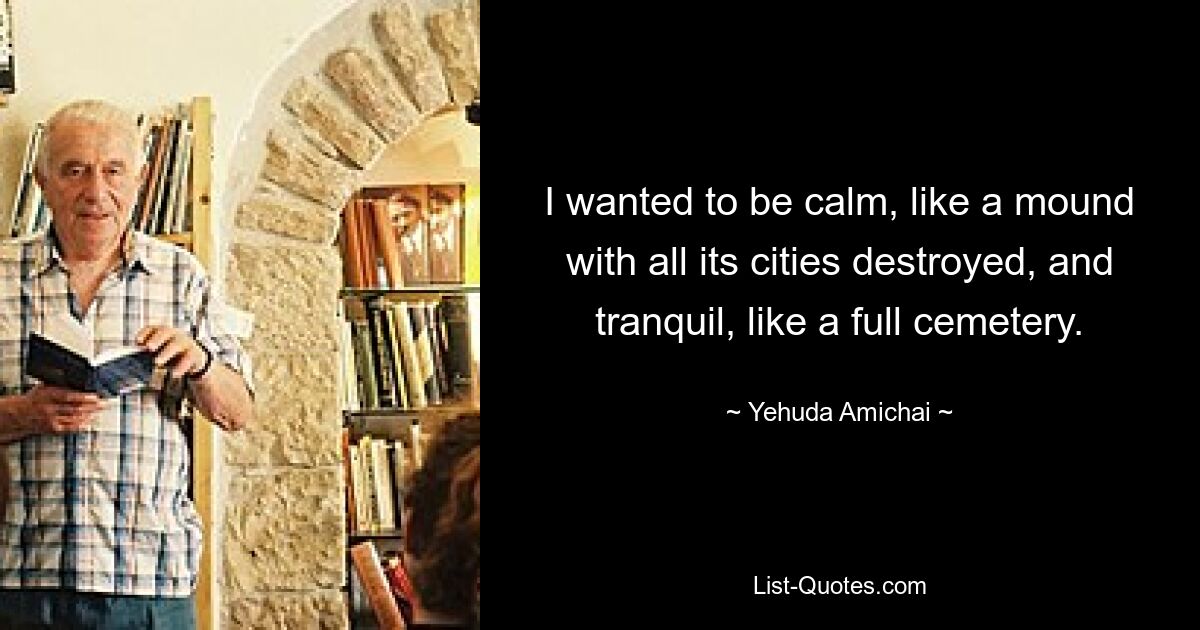 I wanted to be calm, like a mound with all its cities destroyed, and tranquil, like a full cemetery. — © Yehuda Amichai