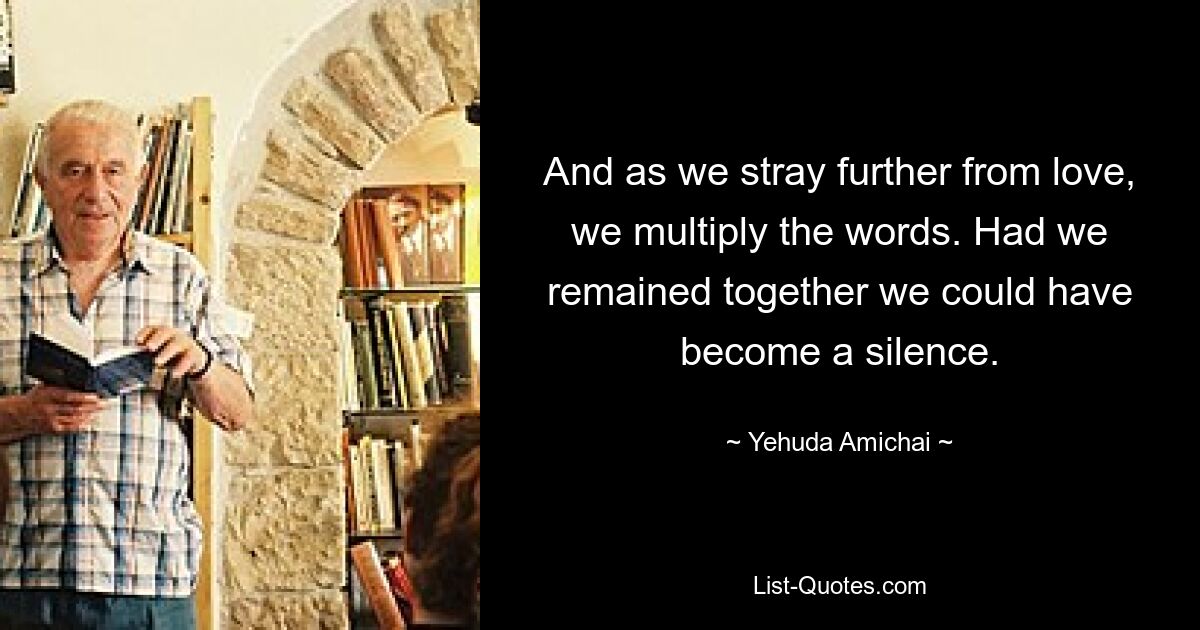 And as we stray further from love, we multiply the words. Had we remained together we could have become a silence. — © Yehuda Amichai