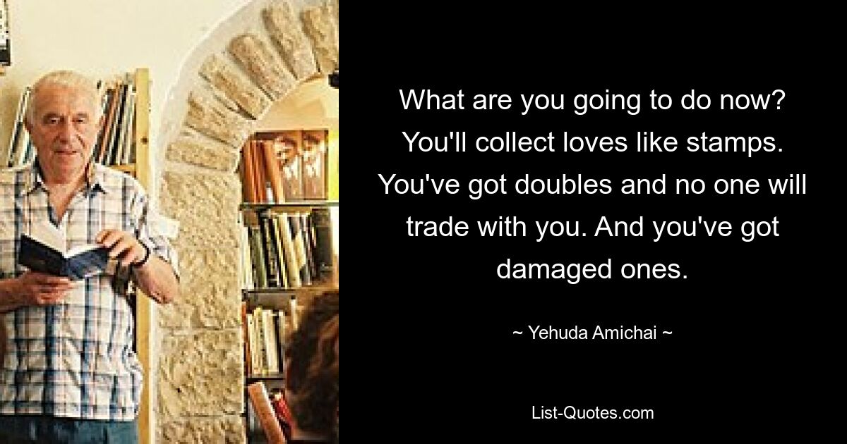 What are you going to do now? You'll collect loves like stamps. You've got doubles and no one will trade with you. And you've got damaged ones. — © Yehuda Amichai