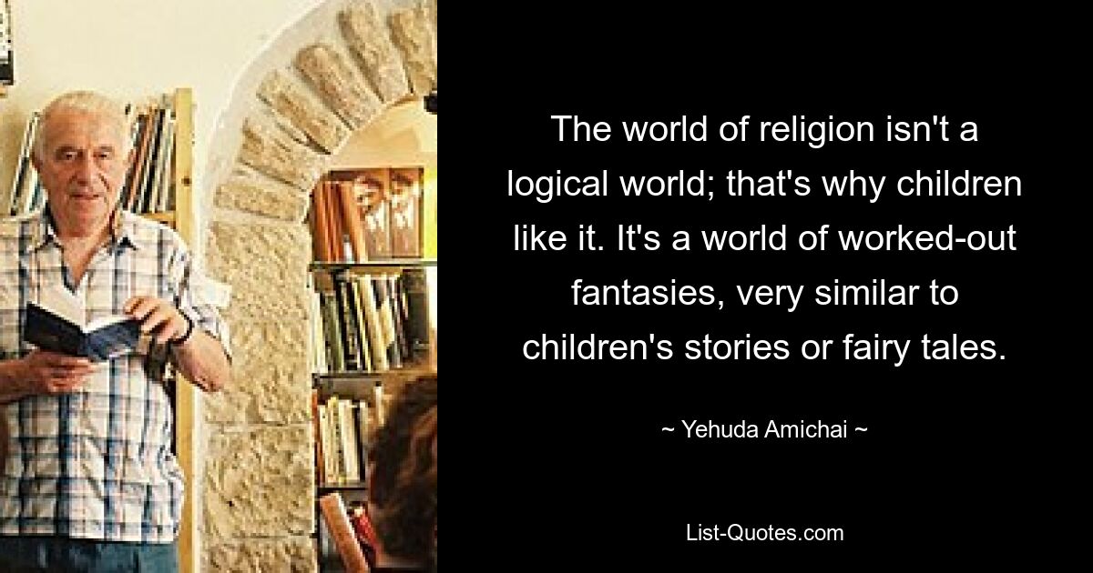 The world of religion isn't a logical world; that's why children like it. It's a world of worked-out fantasies, very similar to children's stories or fairy tales. — © Yehuda Amichai