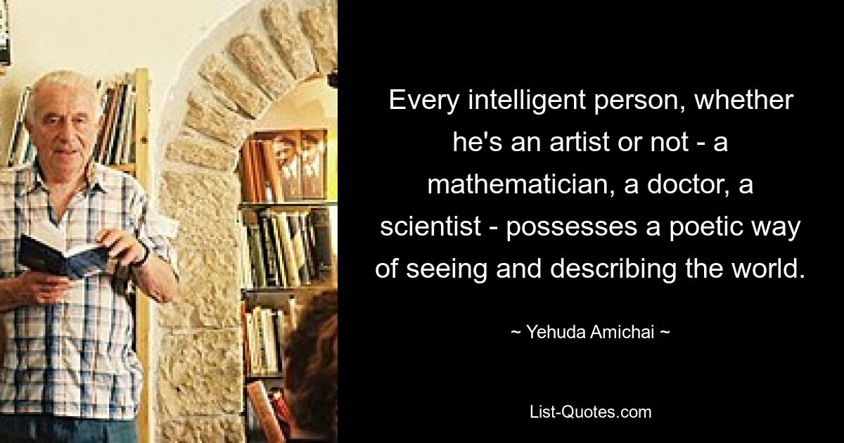 Every intelligent person, whether he's an artist or not - a mathematician, a doctor, a scientist - possesses a poetic way of seeing and describing the world. — © Yehuda Amichai