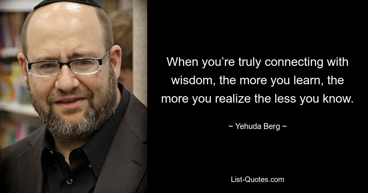 When you’re truly connecting with wisdom, the more you learn, the more you realize the less you know. — © Yehuda Berg