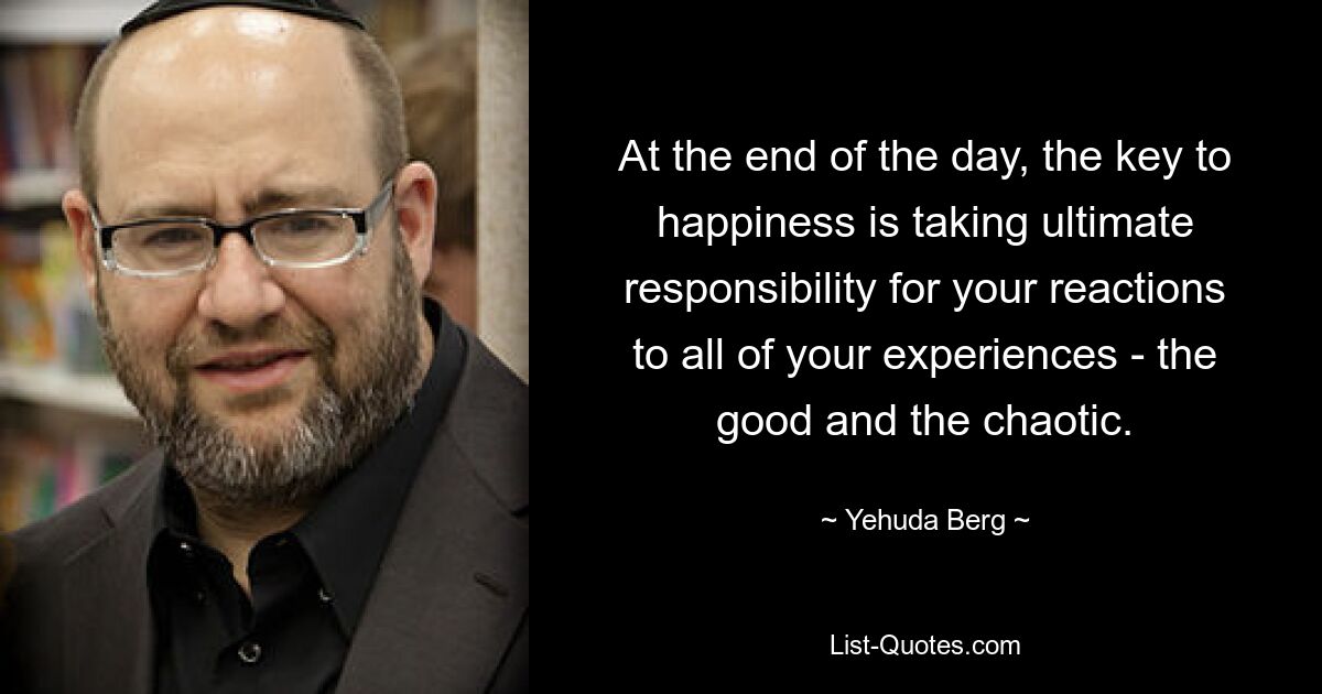 At the end of the day, the key to happiness is taking ultimate responsibility for your reactions to all of your experiences - the good and the chaotic. — © Yehuda Berg