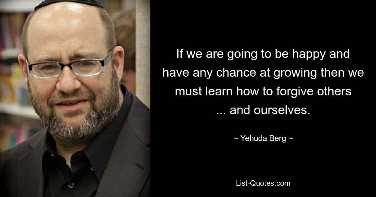 If we are going to be happy and have any chance at growing then we must learn how to forgive others ... and ourselves. — © Yehuda Berg