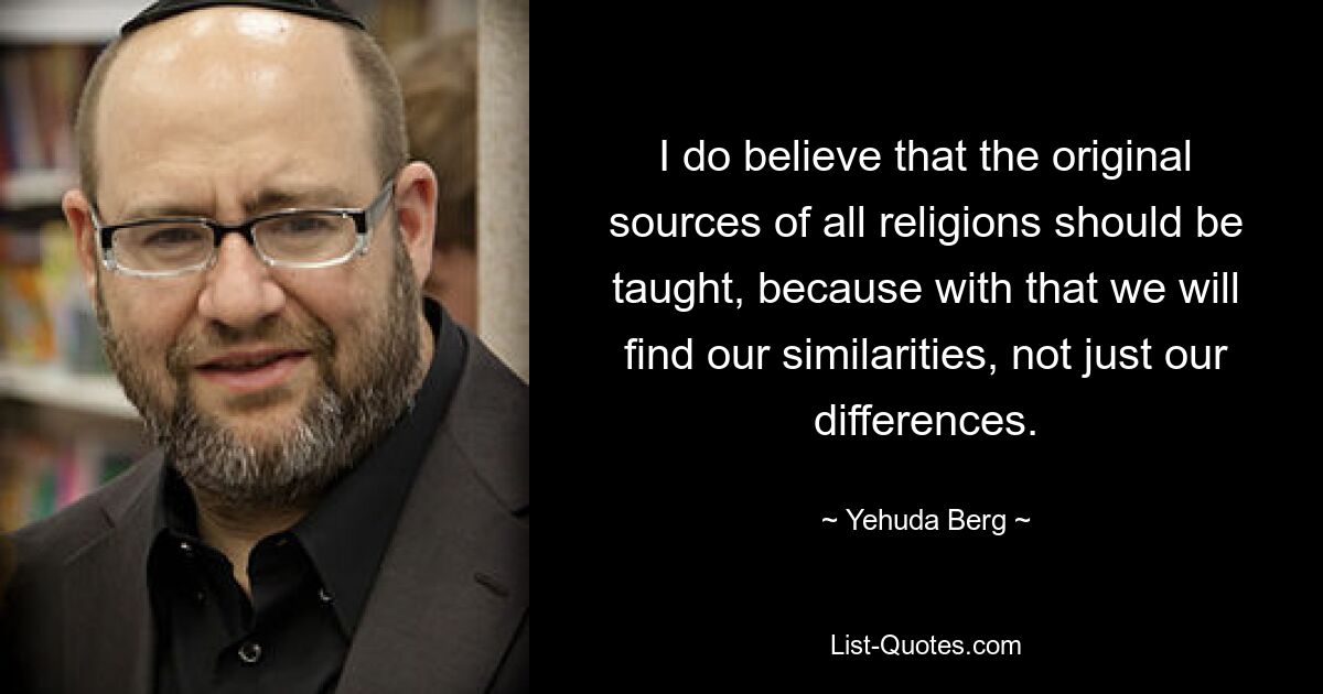 I do believe that the original sources of all religions should be taught, because with that we will find our similarities, not just our differences. — © Yehuda Berg