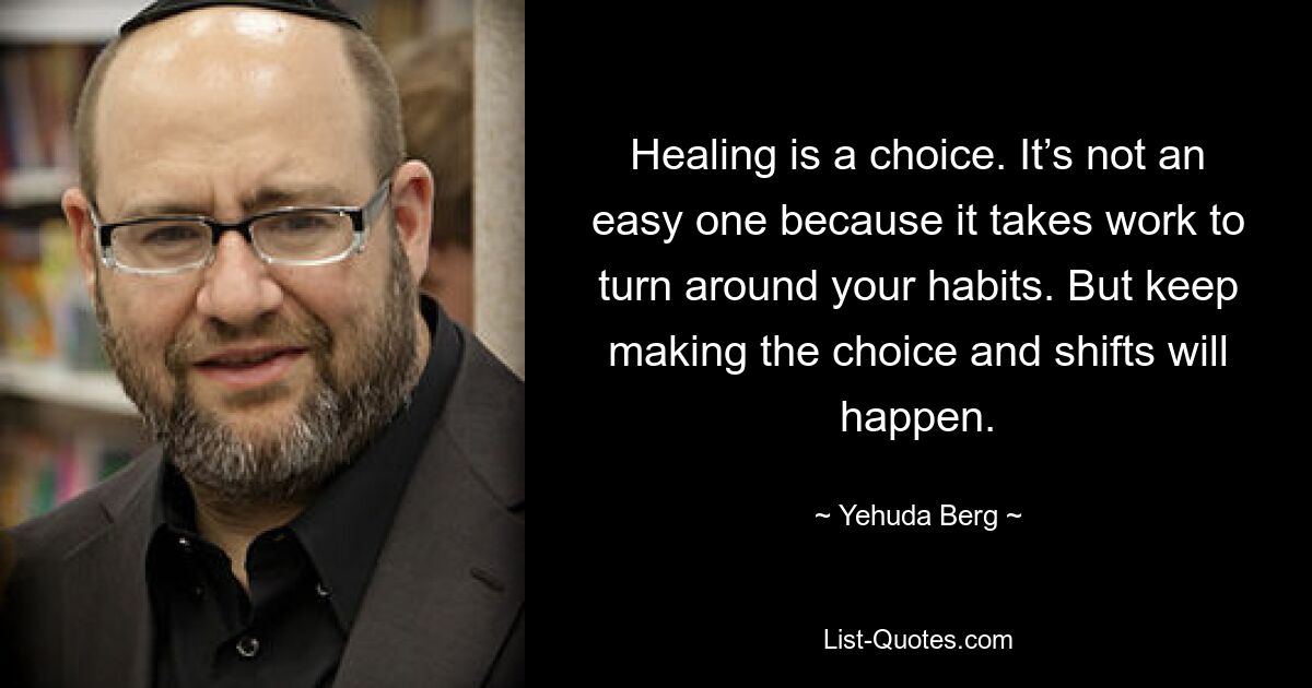 Healing is a choice. It’s not an easy one because it takes work to turn around your habits. But keep making the choice and shifts will happen. — © Yehuda Berg