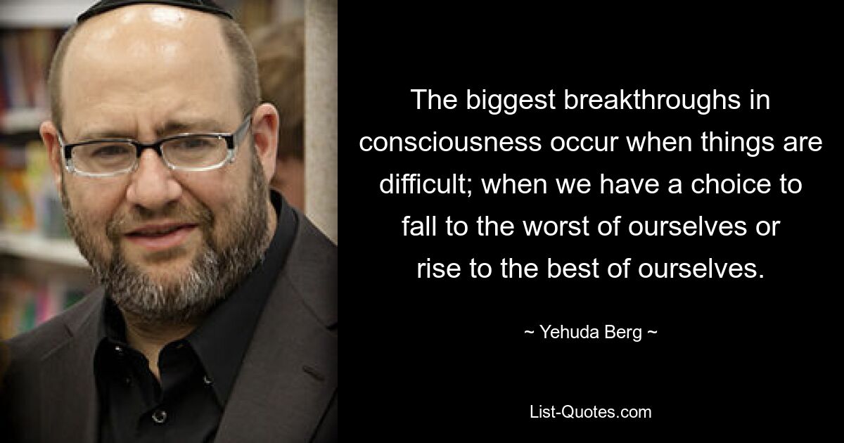 The biggest breakthroughs in consciousness occur when things are difficult; when we have a choice to fall to the worst of ourselves or rise to the best of ourselves. — © Yehuda Berg