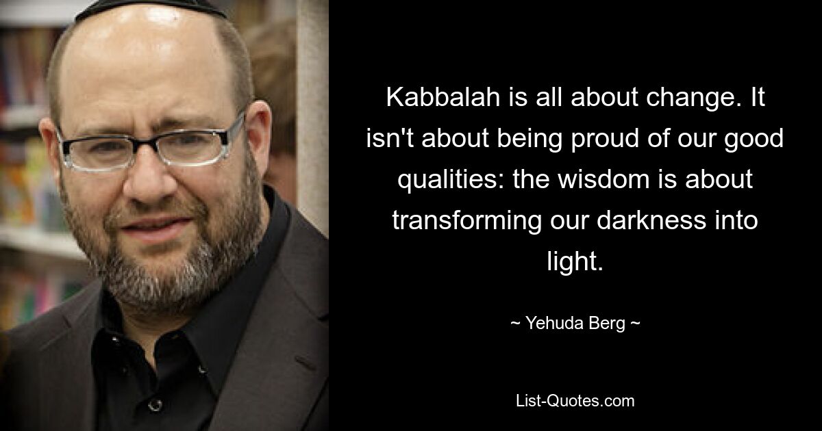 Kabbalah is all about change. It isn't about being proud of our good qualities: the wisdom is about transforming our darkness into light. — © Yehuda Berg