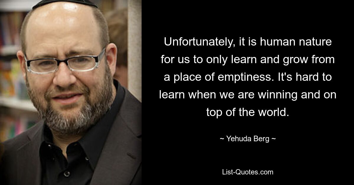 Unfortunately, it is human nature for us to only learn and grow from a place of emptiness. It's hard to learn when we are winning and on top of the world. — © Yehuda Berg