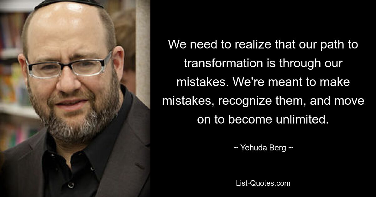 We need to realize that our path to transformation is through our mistakes. We're meant to make mistakes, recognize them, and move on to become unlimited. — © Yehuda Berg