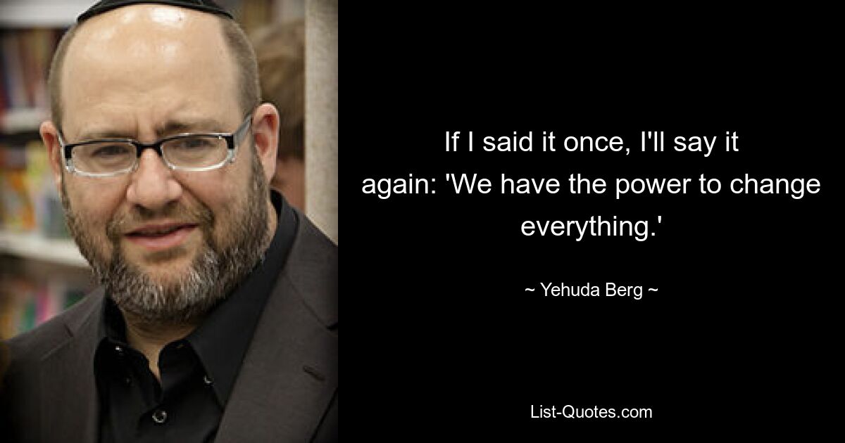 If I said it once, I'll say it again: 'We have the power to change everything.' — © Yehuda Berg