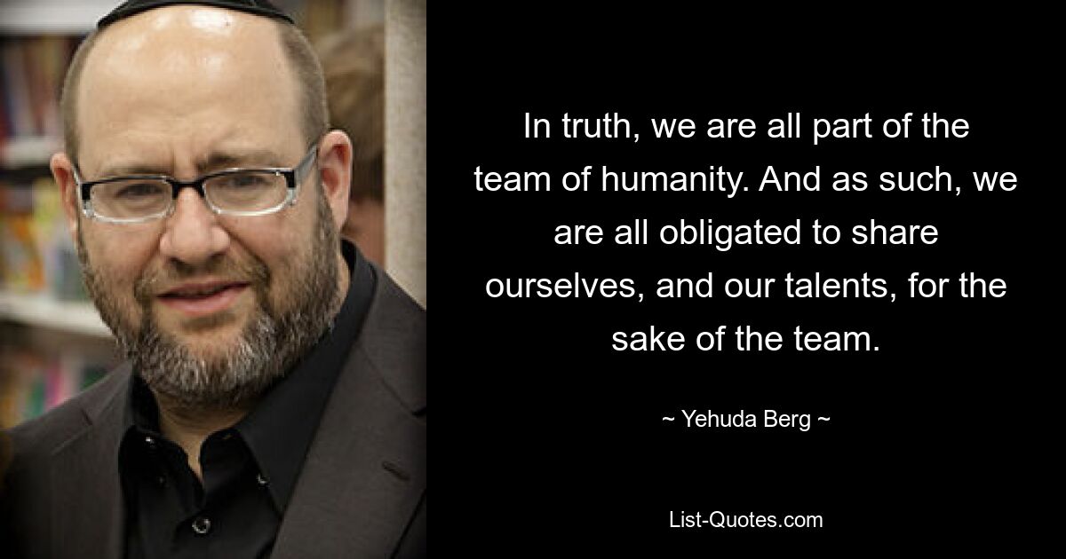 In truth, we are all part of the team of humanity. And as such, we are all obligated to share ourselves, and our talents, for the sake of the team. — © Yehuda Berg