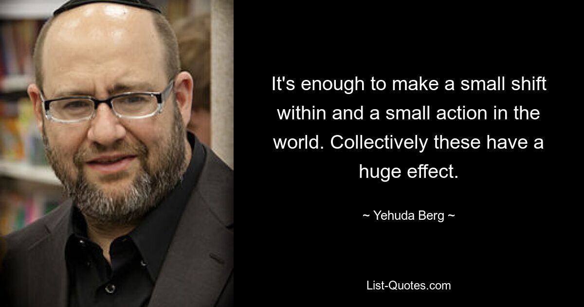 It's enough to make a small shift within and a small action in the world. Collectively these have a huge effect. — © Yehuda Berg