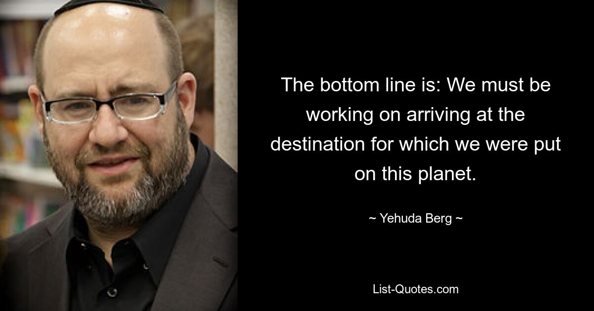 The bottom line is: We must be working on arriving at the destination for which we were put on this planet. — © Yehuda Berg