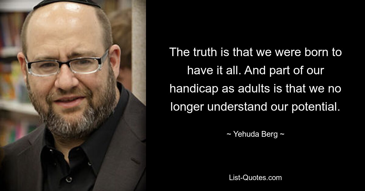 The truth is that we were born to have it all. And part of our handicap as adults is that we no longer understand our potential. — © Yehuda Berg