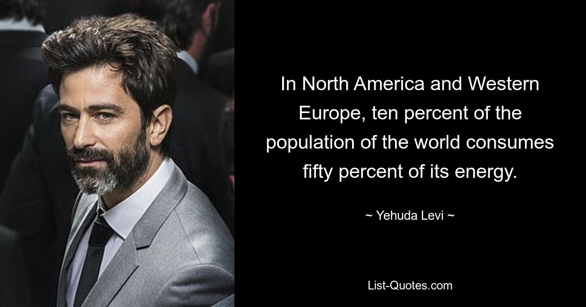 In North America and Western Europe, ten percent of the population of the world consumes fifty percent of its energy. — © Yehuda Levi