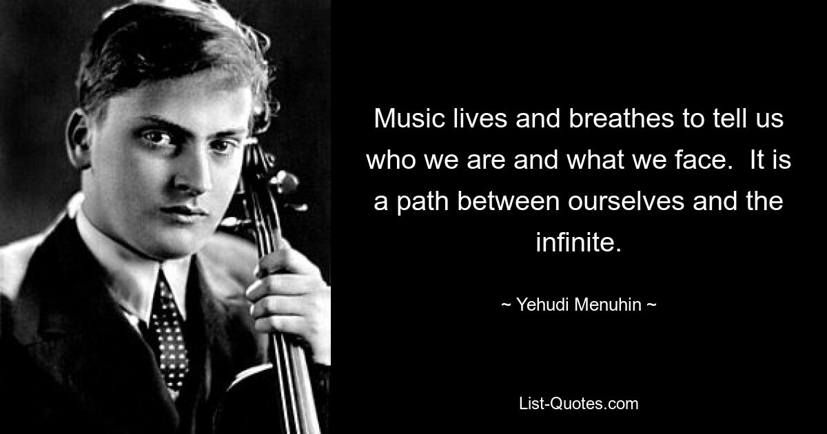 Music lives and breathes to tell us who we are and what we face.  It is a path between ourselves and the infinite. — © Yehudi Menuhin