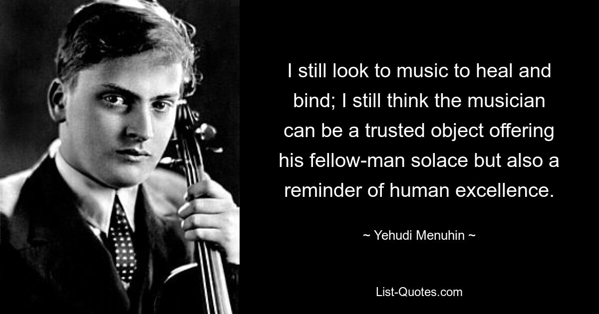 I still look to music to heal and bind; I still think the musician can be a trusted object offering his fellow-man solace but also a reminder of human excellence. — © Yehudi Menuhin