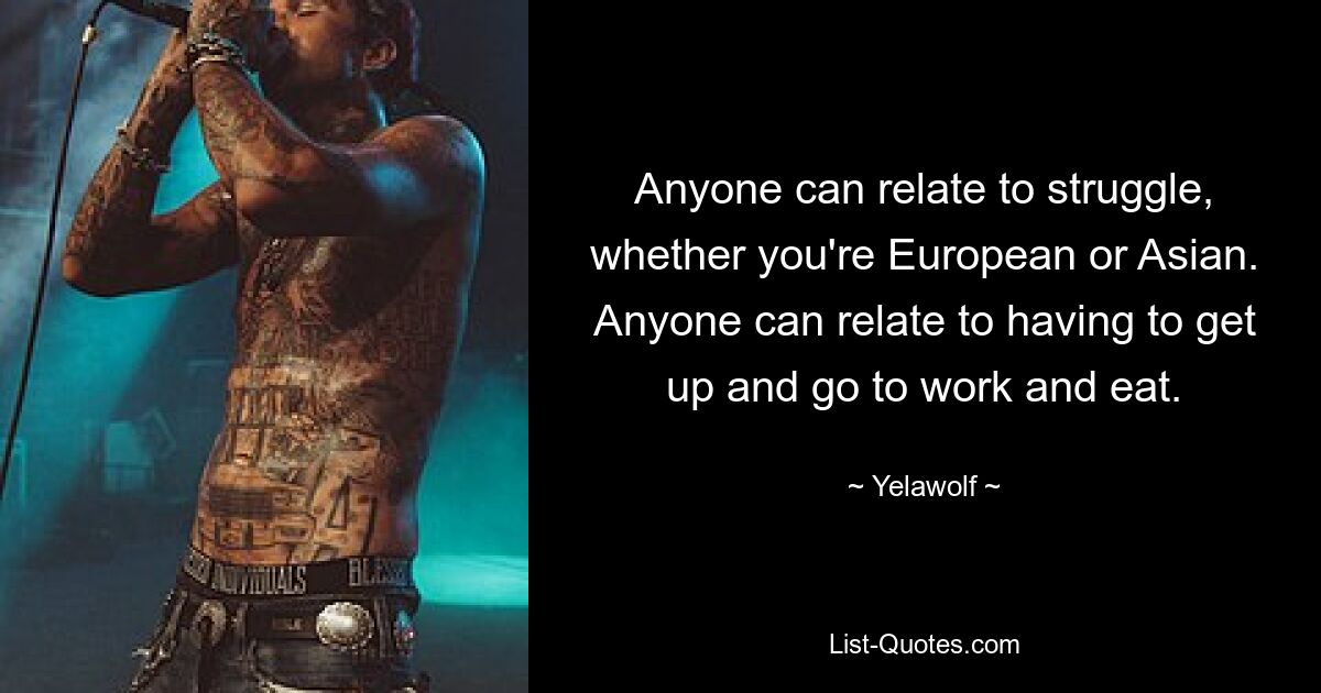 Anyone can relate to struggle, whether you're European or Asian. Anyone can relate to having to get up and go to work and eat. — © Yelawolf