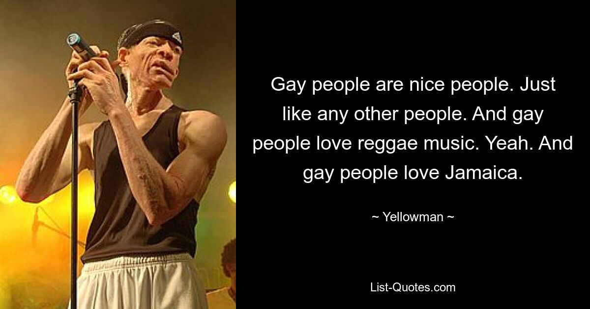 Gay people are nice people. Just like any other people. And gay people love reggae music. Yeah. And gay people love Jamaica. — © Yellowman