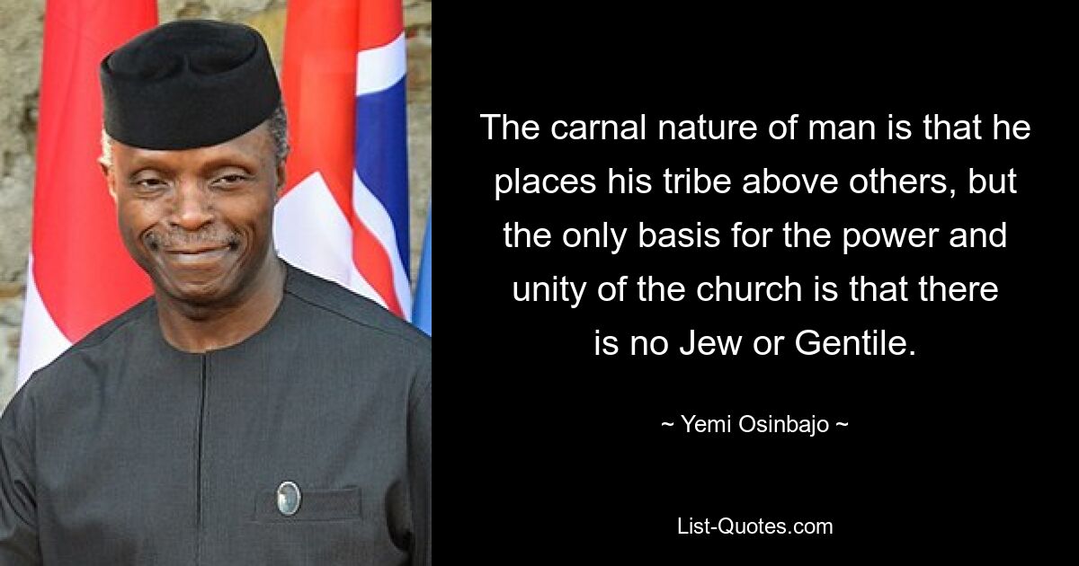 The carnal nature of man is that he places his tribe above others, but the only basis for the power and unity of the church is that there is no Jew or Gentile. — © Yemi Osinbajo